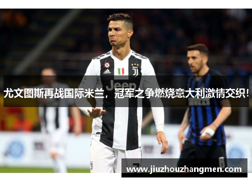尤文图斯再战国际米兰，冠军之争燃烧意大利激情交织！