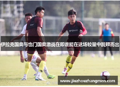 伊拉克国奥与也门国奥激战在即谁能在这场较量中脱颖而出
